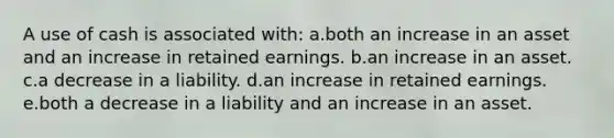 A use of cash is associated with: a.both an increase in an asset and an increase in retained earnings. b.an increase in an asset. c.a decrease in a liability. d.an increase in retained earnings. e.both a decrease in a liability and an increase in an asset.