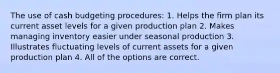 The use of <a href='https://www.questionai.com/knowledge/k5eyRVQLz3-cash-budget' class='anchor-knowledge'>cash budget</a>ing procedures: 1. Helps the firm plan its current asset levels for a given production plan 2. Makes managing inventory easier under seasonal production 3. Illustrates fluctuating levels of current assets for a given production plan 4. All of the options are correct.