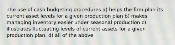 The use of <a href='https://www.questionai.com/knowledge/k5eyRVQLz3-cash-budget' class='anchor-knowledge'>cash budget</a>ing procedures a) helps the firm plan its current asset levels for a given production plan b) makes managing inventory easier under seasonal production c) illustrates fluctuating levels of current assets for a given production plan. d) all of the above