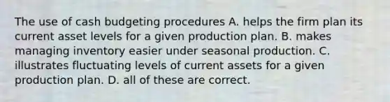 The use of cash budgeting procedures A. helps the firm plan its current asset levels for a given production plan. B. makes managing inventory easier under seasonal production. C. illustrates fluctuating levels of current assets for a given production plan. D. all of these are correct.