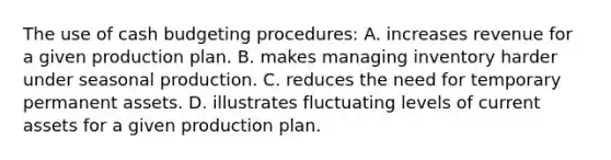 The use of cash budgeting procedures: A. increases revenue for a given production plan. B. makes managing inventory harder under seasonal production. C. reduces the need for temporary permanent assets. D. illustrates fluctuating levels of current assets for a given production plan.