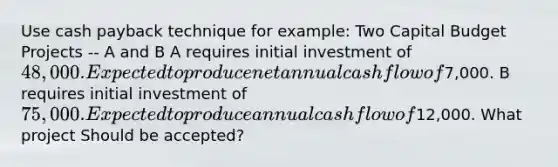 Use cash payback technique for example: Two Capital Budget Projects -- A and B A requires initial investment of 48,000. Expected to produce net annual cash flow of7,000. B requires initial investment of 75,000. Expected to produce annual cash flow of12,000. What project Should be accepted?