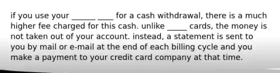 if you use your ______ ____ for a cash withdrawal, there is a much higher fee charged for this cash. unlike _____ cards, the money is not taken out of your account. instead, a statement is sent to you by mail or e-mail at the end of each billing cycle and you make a payment to your credit card company at that time.