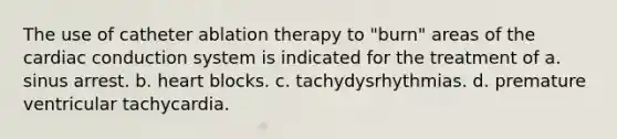 The use of catheter ablation therapy to "burn" areas of the cardiac conduction system is indicated for the treatment of a. sinus arrest. b. heart blocks. c. tachydysrhythmias. d. premature ventricular tachycardia.