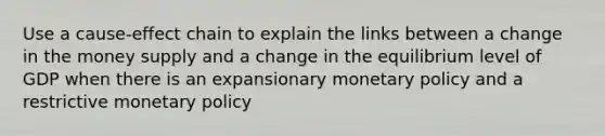 Use a cause-effect chain to explain the links between a change in the money supply and a change in the equilibrium level of GDP when there is an expansionary <a href='https://www.questionai.com/knowledge/kEE0G7Llsx-monetary-policy' class='anchor-knowledge'>monetary policy</a> and a restrictive monetary policy