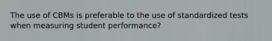 The use of CBMs is preferable to the use of standardized tests when measuring student performance?