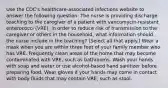 Use the CDC's healthcare-associated infections website to answer the following question: The nurse is providing discharge teaching to the caregiver of a patient with vancomycin-resistant enterococci (VRE). In order to reduce risk of transmission to the caregiver or others in the household, what information should the nurse include in the teaching? (Select all that apply.) Wear a mask when you are within three feet of your family member who has VRE. Frequently clean areas of the home that may become contaminated with VRE, such as bathrooms. Wash your hands with soap and water or use alcohol-based hand sanitizer before preparing food. Wear gloves if your hands may come in contact with body fluids that may contain VRE, such as stool.