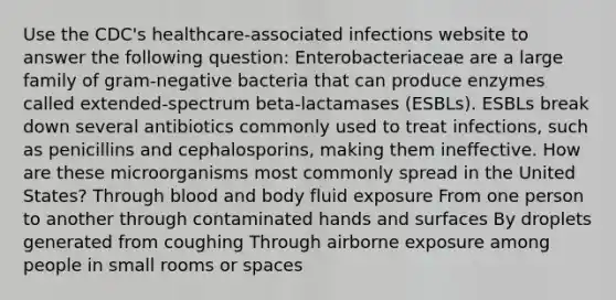 Use the CDC's healthcare-associated infections website to answer the following question: Enterobacteriaceae are a large family of gram-negative bacteria that can produce enzymes called extended-spectrum beta-lactamases (ESBLs). ESBLs break down several antibiotics commonly used to treat infections, such as penicillins and cephalosporins, making them ineffective. How are these microorganisms most commonly spread in the United States? Through blood and body fluid exposure From one person to another through contaminated hands and surfaces By droplets generated from coughing Through airborne exposure among people in small rooms or spaces