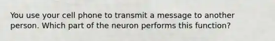 ​You use your cell phone to transmit a message to another person. Which part of the neuron performs this function?