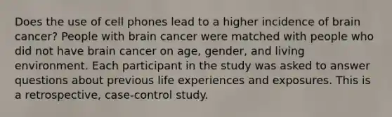 Does the use of cell phones lead to a higher incidence of brain cancer? People with brain cancer were matched with people who did not have brain cancer on age, gender, and living environment. Each participant in the study was asked to answer questions about previous life experiences and exposures. This is a retrospective, case-control study.