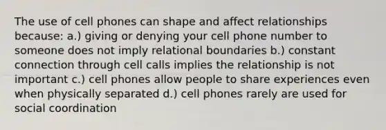 The use of cell phones can shape and affect relationships because: a.) giving or denying your cell phone number to someone does not imply relational boundaries b.) constant connection through cell calls implies the relationship is not important c.) cell phones allow people to share experiences even when physically separated d.) cell phones rarely are used for social coordination