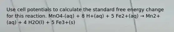 Use cell potentials to calculate the standard free energy change for this reaction. MnO4-(aq) + 8 H+(aq) + 5 Fe2+(aq) → Mn2+(aq) + 4 H2O(l) + 5 Fe3+(s)