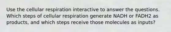 Use the cellular respiration interactive to answer the questions. Which steps of cellular respiration generate NADH or FADH2 as products, and which steps receive those molecules as inputs?