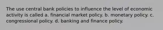 The use central bank policies to influence the level of economic activity is called a. financial market policy. b. <a href='https://www.questionai.com/knowledge/kEE0G7Llsx-monetary-policy' class='anchor-knowledge'>monetary policy</a>. c. congressional policy. d. banking and finance policy.