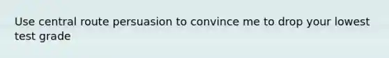 Use central route persuasion to convince me to drop your lowest test grade