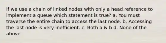 If we use a chain of linked nodes with only a head reference to implement a queue which statement is true? a. You must traverse the entire chain to access the last node. b. Accessing the last node is very inefficient. c. Both a & b d. None of the above