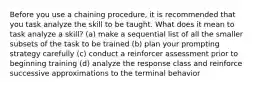 Before you use a chaining procedure, it is recommended that you task analyze the skill to be taught. What does it mean to task analyze a skill? (a) make a sequential list of all the smaller subsets of the task to be trained (b) plan your prompting strategy carefully (c) conduct a reinforcer assessment prior to beginning training (d) analyze the response class and reinforce successive approximations to the terminal behavior