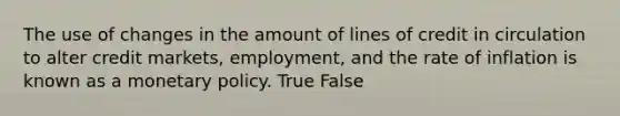 The use of changes in the amount of lines of credit in circulation to alter credit markets, employment, and the rate of inflation is known as a monetary policy. True False