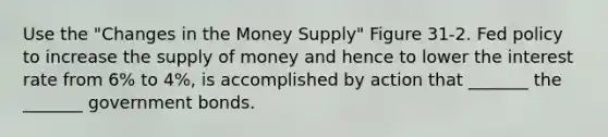 Use the "Changes in the Money Supply" Figure 31-2. Fed policy to increase the supply of money and hence to lower the interest rate from 6% to 4%, is accomplished by action that _______ the _______ government bonds.