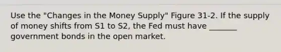 Use the "Changes in the Money Supply" Figure 31-2. If the supply of money shifts from S1 to S2, the Fed must have _______ government bonds in the open market.