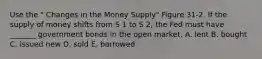 Use the " Changes in the Money Supply" Figure 31-2. If the supply of money shifts from S 1 to S 2, the Fed must have _______ government bonds in the open market. A. lent B. bought C. issued new D. sold E. borrowed