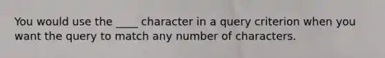 You would use the ____ character in a query criterion when you want the query to match any number of characters.