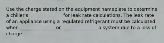 Use the charge stated on the equipment nameplate to determine a chiller's ______________ for leak rate calculations. The leak rate of an appliance using a regulated refrigerant must be calculated when _______________ or _______________ a system due to a loss of charge.