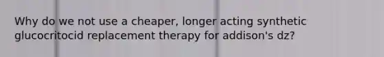 Why do we not use a cheaper, longer acting synthetic glucocritocid replacement therapy for addison's dz?