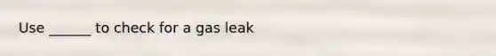 Use ______ to check for a gas leak