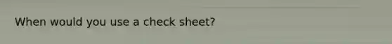 When would you use a check sheet?