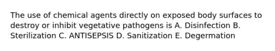 The use of chemical agents directly on exposed body surfaces to destroy or inhibit vegetative pathogens is A. Disinfection B. Sterilization C. ANTISEPSIS D. Sanitization E. Degermation