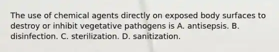 The use of chemical agents directly on exposed body surfaces to destroy or inhibit vegetative pathogens is A. antisepsis. B. disinfection. C. sterilization. D. sanitization.