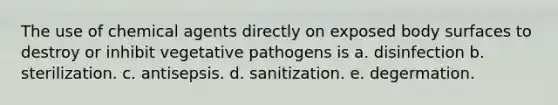 The use of chemical agents directly on exposed body surfaces to destroy or inhibit vegetative pathogens is a. disinfection b. sterilization. c. antisepsis. d. sanitization. e. degermation.