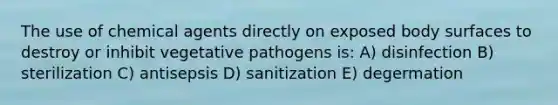 The use of chemical agents directly on exposed body surfaces to destroy or inhibit vegetative pathogens is: A) disinfection B) sterilization C) antisepsis D) sanitization E) degermation