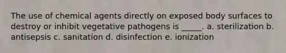 The use of chemical agents directly on exposed body surfaces to destroy or inhibit vegetative pathogens is _____. a. sterilization b. antisepsis c. sanitation d. disinfection e. ionization