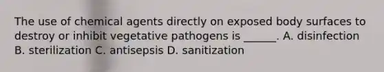 The use of chemical agents directly on exposed body surfaces to destroy or inhibit vegetative pathogens is ______. A. disinfection B. sterilization C. antisepsis D. sanitization