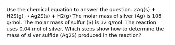 Use the chemical equation to answer the question. 2Ag(s) + H2S(g) → Ag2S(s) + H2(g) The molar mass of silver (Ag) is 108 g/mol. The molar mass of sulfur (S) is 32 g/mol. The reaction uses 0.04 mol of silver. Which steps show how to determine the mass of silver sulfide (Ag2S) produced in the reaction?