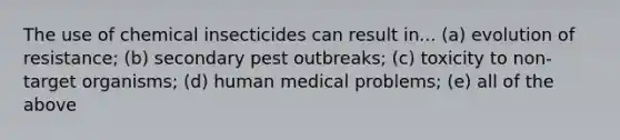 The use of chemical insecticides can result in... (a) evolution of resistance; (b) secondary pest outbreaks; (c) toxicity to non-target organisms; (d) human medical problems; (e) all of the above