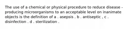 The use of a chemical or physical procedure to reduce disease - producing microorganisms to an acceptable level on inanimate objects is the definition of a . asepsis . b . antiseptic , c . disinfection . d . sterilization .