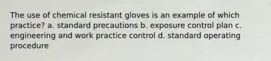 The use of chemical resistant gloves is an example of which practice? a. standard precautions b. exposure control plan c. engineering and work practice control d. standard operating procedure