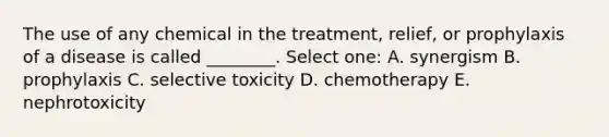 The use of any chemical in the treatment, relief, or prophylaxis of a disease is called ________. Select one: A. synergism B. prophylaxis C. selective toxicity D. chemotherapy E. nephrotoxicity