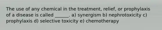 The use of any chemical in the treatment, relief, or prophylaxis of a disease is called ______. a) synergism b) nephrotoxicity c) prophylaxis d) selective toxicity e) chemotherapy