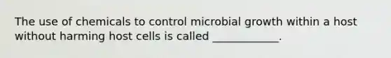 The use of chemicals to control microbial growth within a host without harming host cells is called ____________.