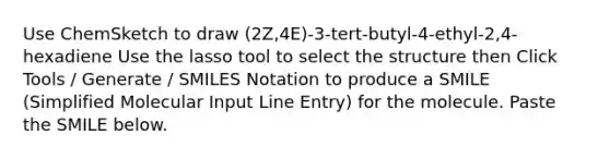Use ChemSketch to draw (2Z,4E)-3-tert-butyl-4-ethyl-2,4-hexadiene Use the lasso tool to select the structure then Click Tools / Generate / SMILES Notation to produce a SMILE (Simplified Molecular Input Line Entry) for the molecule. Paste the SMILE below.