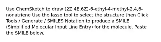 Use ChemSketch to draw (2Z,4E,6Z)-6-ethyl-4-methyl-2,4,6-nonatriene Use the lasso tool to select the structure then Click Tools / Generate / SMILES Notation to produce a SMILE (Simplified Molecular Input Line Entry) for the molecule. Paste the SMILE below.