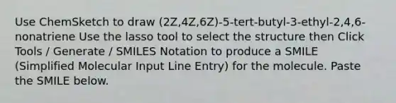 Use ChemSketch to draw (2Z,4Z,6Z)-5-tert-butyl-3-ethyl-2,4,6-nonatriene Use the lasso tool to select the structure then Click Tools / Generate / SMILES Notation to produce a SMILE (Simplified Molecular Input Line Entry) for the molecule. Paste the SMILE below.