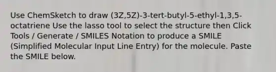 Use ChemSketch to draw (3Z,5Z)-3-tert-butyl-5-ethyl-1,3,5-octatriene Use the lasso tool to select the structure then Click Tools / Generate / SMILES Notation to produce a SMILE (Simplified Molecular Input Line Entry) for the molecule. Paste the SMILE below.