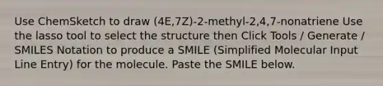 Use ChemSketch to draw (4E,7Z)-2-methyl-2,4,7-nonatriene Use the lasso tool to select the structure then Click Tools / Generate / SMILES Notation to produce a SMILE (Simplified Molecular Input Line Entry) for the molecule. Paste the SMILE below.