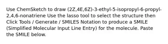 Use ChemSketch to draw (2Z,4E,6Z)-3-ethyl-5-isopropyl-6-propyl-2,4,6-nonatriene Use the lasso tool to select the structure then Click Tools / Generate / SMILES Notation to produce a SMILE (Simplified Molecular Input Line Entry) for the molecule. Paste the SMILE below.