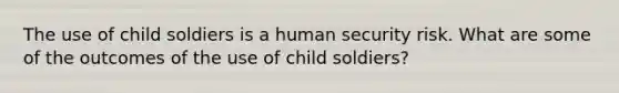 The use of child soldiers is a human security risk. What are some of the outcomes of the use of child soldiers?